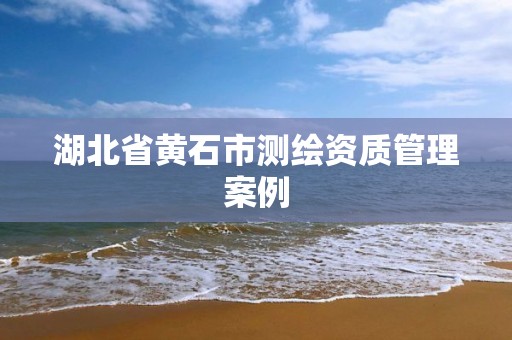 湖北省黄石市测绘资质管理案例