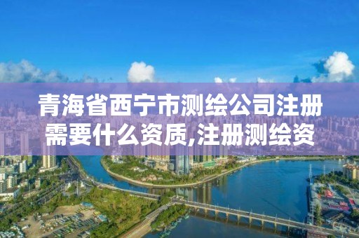 青海省西宁市测绘公司注册需要什么资质,注册测绘资质要求。