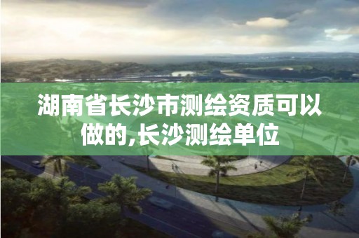 湖南省长沙市测绘资质可以做的,长沙测绘单位