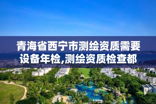 青海省西宁市测绘资质需要设备年检,测绘资质检查都检查啥