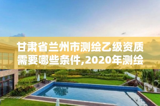 甘肃省兰州市测绘乙级资质需要哪些条件,2020年测绘乙级资质申报条件。