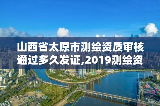 山西省太原市测绘资质审核通过多久发证,2019测绘资质年审政策。