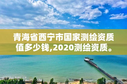 青海省西宁市国家测绘资质值多少钱,2020测绘资质。