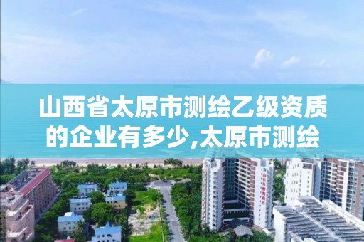 山西省太原市测绘乙级资质的企业有多少,太原市测绘院的上级单位。