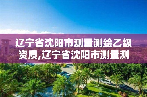 辽宁省沈阳市测量测绘乙级资质,辽宁省沈阳市测量测绘乙级资质公司名单