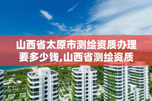 山西省太原市测绘资质办理要多少钱,山西省测绘资质查询。