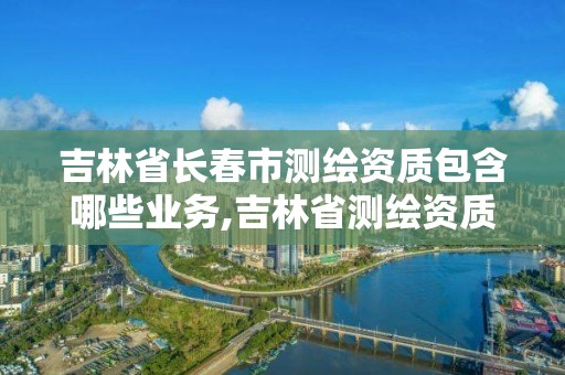 吉林省长春市测绘资质包含哪些业务,吉林省测绘资质查询