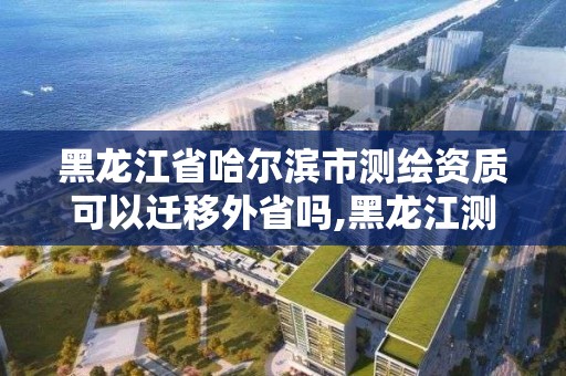 黑龙江省哈尔滨市测绘资质可以迁移外省吗,黑龙江测绘公司乙级资质。