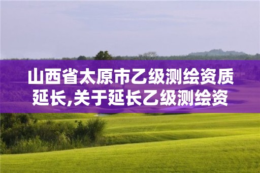 山西省太原市乙级测绘资质延长,关于延长乙级测绘资质证书有效期的公告