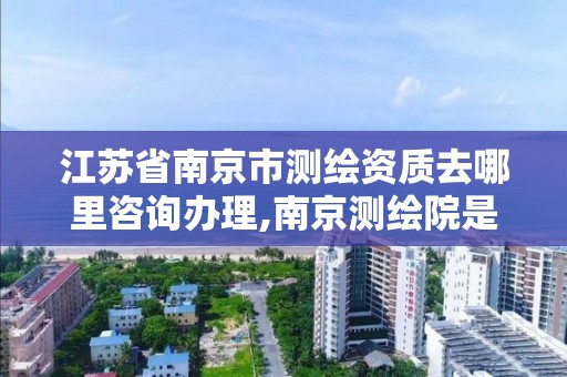 江苏省南京市测绘资质去哪里咨询办理,南京测绘院是什么单位