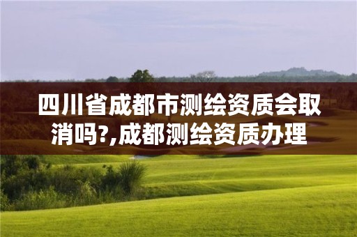 四川省成都市测绘资质会取消吗?,成都测绘资质办理