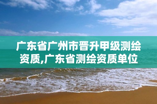 广东省广州市晋升甲级测绘资质,广东省测绘资质单位名单