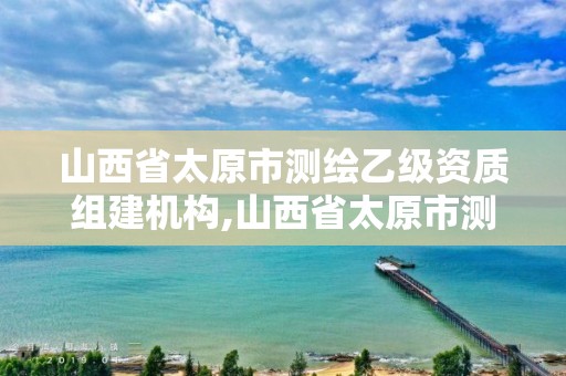 山西省太原市测绘乙级资质组建机构,山西省太原市测绘乙级资质组建机构有哪些