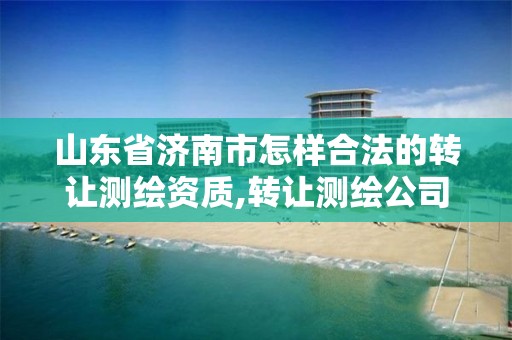 山东省济南市怎样合法的转让测绘资质,转让测绘公司