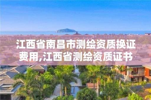 江西省南昌市测绘资质换证费用,江西省测绘资质证书延期