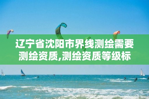 辽宁省沈阳市界线测绘需要测绘资质,测绘资质等级标准和业务范围