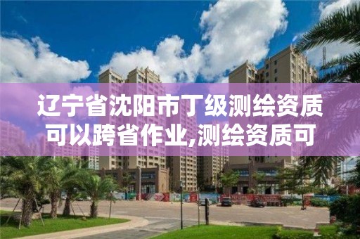 辽宁省沈阳市丁级测绘资质可以跨省作业,测绘资质可以跨地区作业吗。