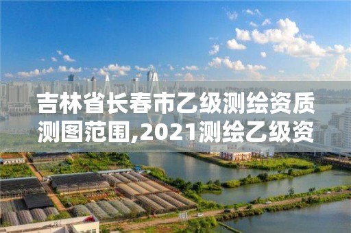 吉林省长春市乙级测绘资质测图范围,2021测绘乙级资质要求