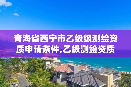 青海省西宁市乙级级测绘资质申请条件,乙级测绘资质单位名录