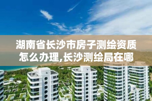 湖南省长沙市房子测绘资质怎么办理,长沙测绘局在哪