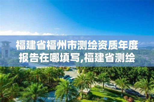 福建省福州市测绘资质年度报告在哪填写,福建省测绘资质查询