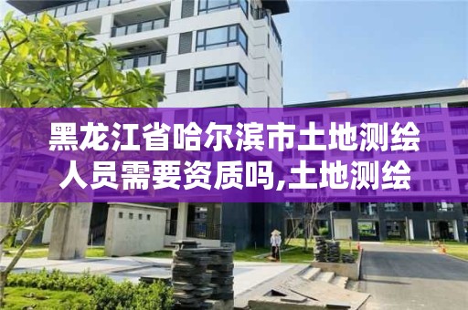 黑龙江省哈尔滨市土地测绘人员需要资质吗,土地测绘师工作待遇