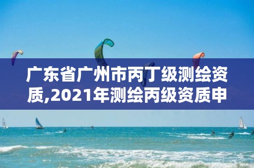 广东省广州市丙丁级测绘资质,2021年测绘丙级资质申报条件