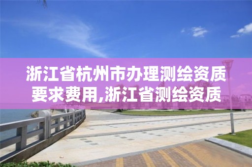 浙江省杭州市办理测绘资质要求费用,浙江省测绘资质标准