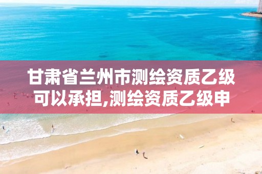 甘肃省兰州市测绘资质乙级可以承担,测绘资质乙级申请需要什么条件