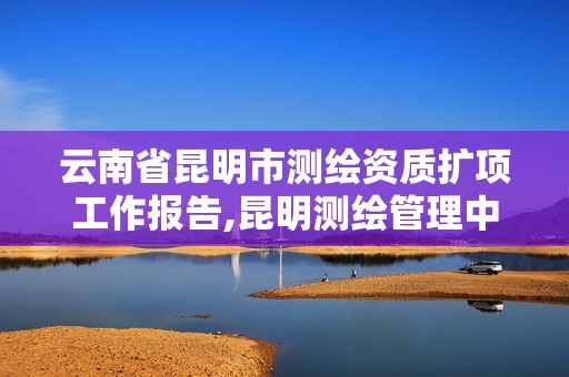 云南省昆明市测绘资质扩项工作报告,昆明测绘管理中心。