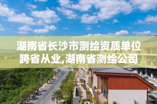 湖南省长沙市测绘资质单位跨省从业,湖南省测绘公司