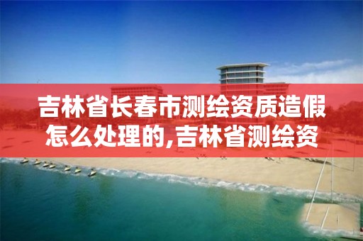 吉林省长春市测绘资质造假怎么处理的,吉林省测绘资质查询