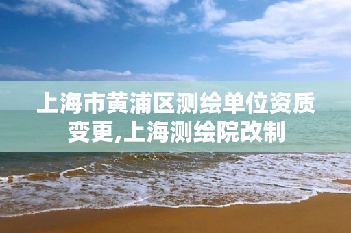 上海市黄浦区测绘单位资质变更,上海测绘院改制