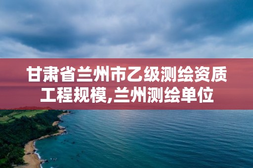 甘肃省兰州市乙级测绘资质工程规模,兰州测绘单位