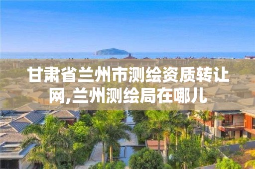 甘肃省兰州市测绘资质转让网,兰州测绘局在哪儿