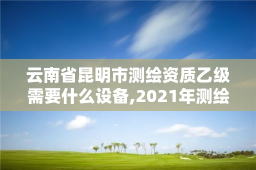 云南省昆明市测绘资质乙级需要什么设备,2021年测绘资质乙级人员要求。