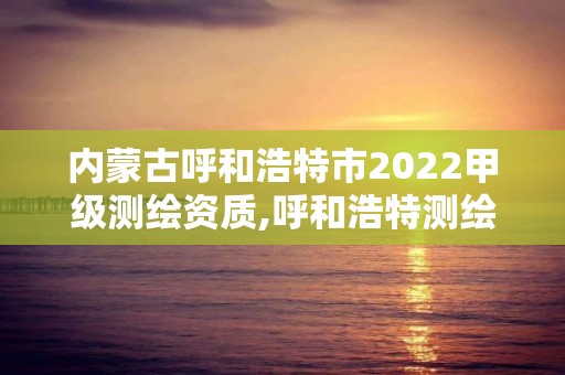 内蒙古呼和浩特市2022甲级测绘资质,呼和浩特测绘局电话