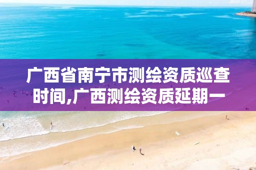 广西省南宁市测绘资质巡查时间,广西测绘资质延期一年