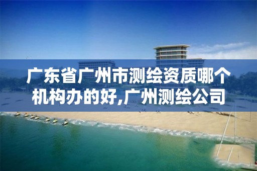 广东省广州市测绘资质哪个机构办的好,广州测绘公司排名名单。