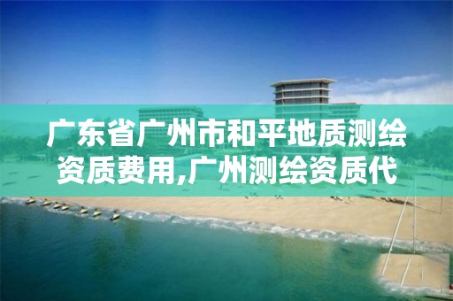 广东省广州市和平地质测绘资质费用,广州测绘资质代办