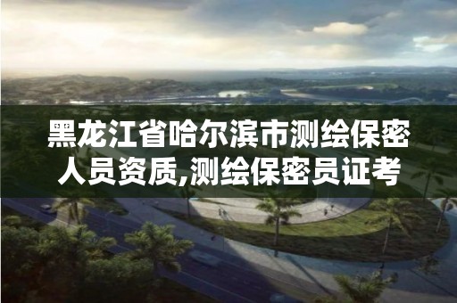 黑龙江省哈尔滨市测绘保密人员资质,测绘保密员证考试网址