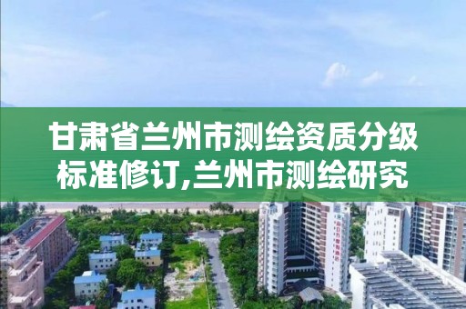 甘肃省兰州市测绘资质分级标准修订,兰州市测绘研究院改企了吗