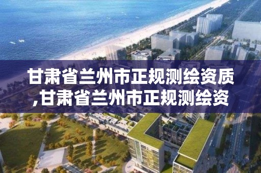 甘肃省兰州市正规测绘资质,甘肃省兰州市正规测绘资质企业名单