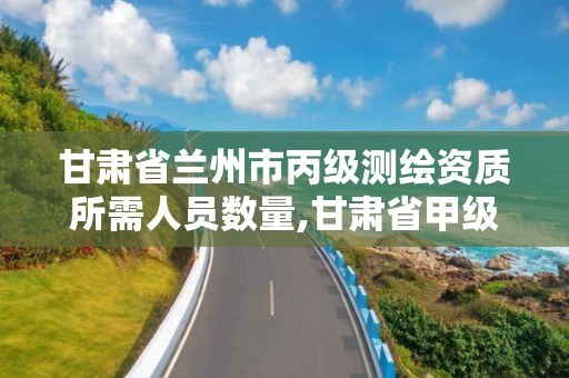 甘肃省兰州市丙级测绘资质所需人员数量,甘肃省甲级测绘资质单位。