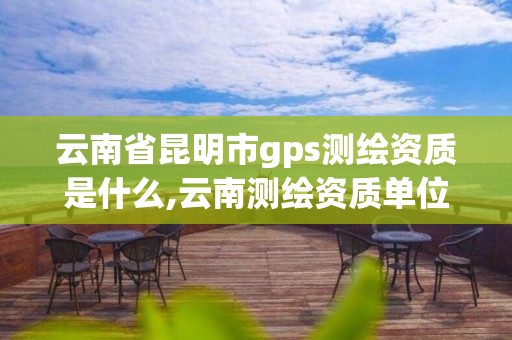 云南省昆明市gps测绘资质是什么,云南测绘资质单位