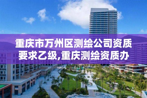 重庆市万州区测绘公司资质要求乙级,重庆测绘资质办理