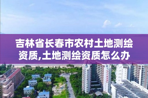 吉林省长春市农村土地测绘资质,土地测绘资质怎么办理