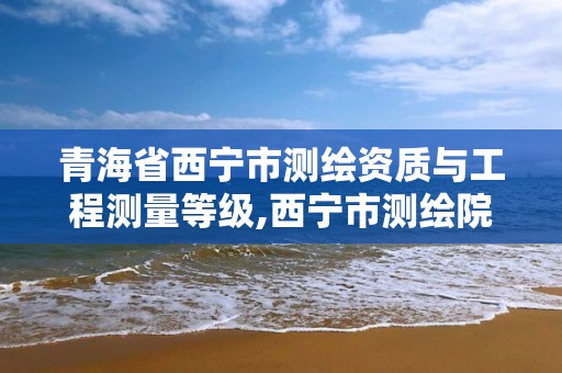 青海省西宁市测绘资质与工程测量等级,西宁市测绘院招聘公示。