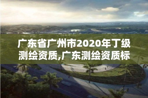 广东省广州市2020年丁级测绘资质,广东测绘资质标准