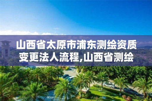 山西省太原市浦东测绘资质变更法人流程,山西省测绘资质查询。